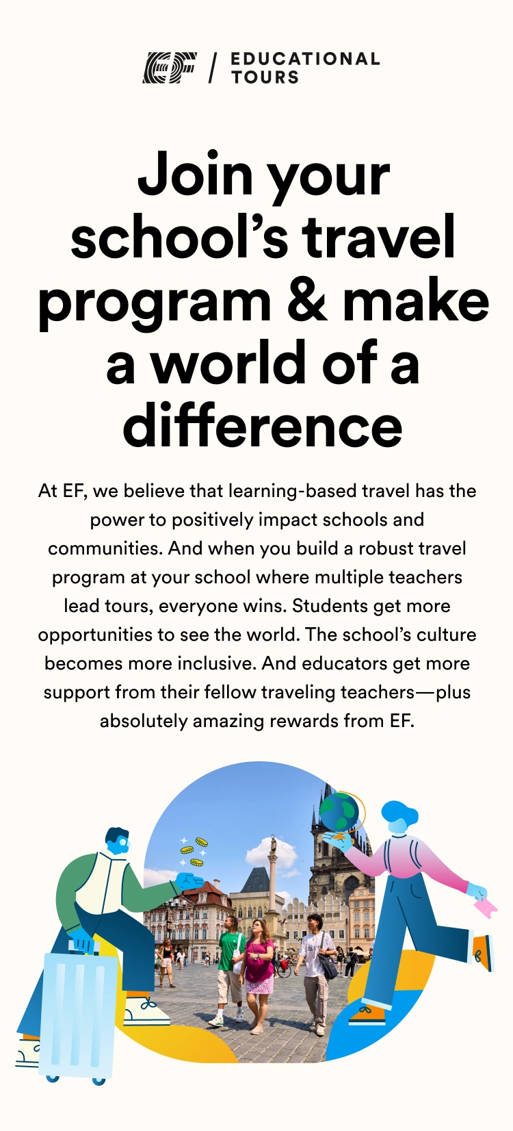 Join your school’s travel program & make a world of difference When multiple teachers at the same school travel, everyone wins. Students get more opportunities to see the world. The school’s culture becomes more inclusive. And educators get more support from their fellow traveling teachers—plus absolutely amazing rewards from EF. 